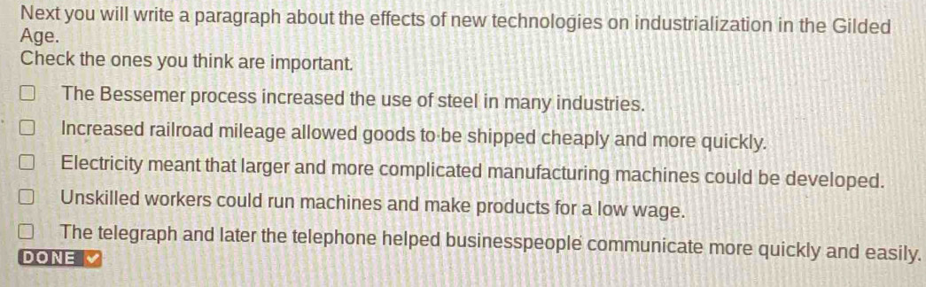 Next you will write a paragraph about the effects of new technologies on industrialization in the Gilded
Age.
Check the ones you think are important.
The Bessemer process increased the use of steel in many industries.
Increased railroad mileage allowed goods to be shipped cheaply and more quickly.
Electricity meant that larger and more complicated manufacturing machines could be developed.
Unskilled workers could run machines and make products for a low wage.
The telegraph and later the telephone helped businesspeople communicate more quickly and easily.
DONE 、