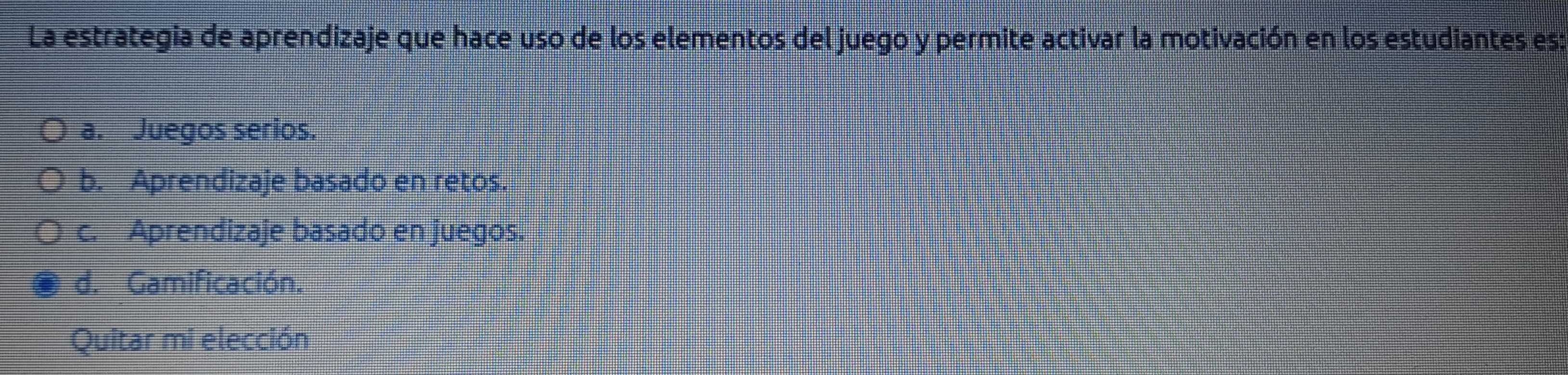 La estrategia de aprendizaje que hace uso de los elementos del juego y permite activar la motivación en los estudiantes es:
a. Juegos serios.
b. Aprendizaje basado en retos.
c. Aprendizaje basado en juegos.
d. Gamificación.
Quitar mi elección