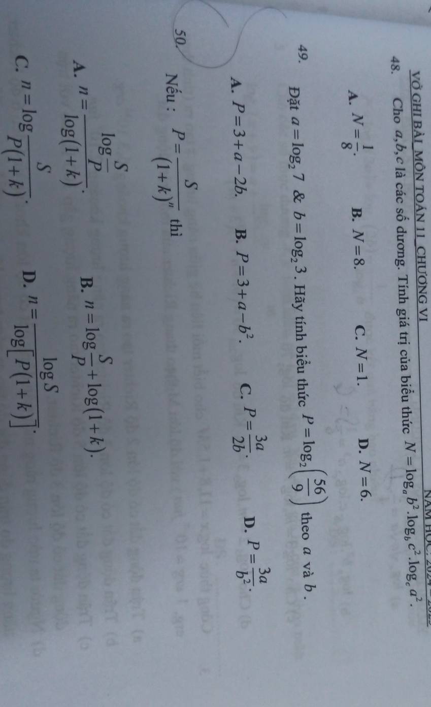 VỞ GHI BẢI_MÔN TOÁN 11_CHƯƠNG VI NăM HOC:
48. Cho a, b, c là các số dương. Tính giá trị của biểu thức N=log _ab^2.log _bc^2.log _ca^2.
A. N= 1/8 . B. N=8.
C. N=1. D. N=6. 
49. Đặt a=log _27 & b=log _23. Hãy tính biểu thức P=log _2( 56/9 ) theo a và b.
D.
A. P=3+a-2b. B. P=3+a-b^2. C. P= 3a/2b . P= 3a/b^2 . 
50. Nếu : P=frac S(1+k)^n thì
A. n=frac log  S/rho  log (1+k). 
B. n=log  S/P +log (1+k).
C. n=log  S/P(1+k) .
D. n= log S/log [P(1+k)] .