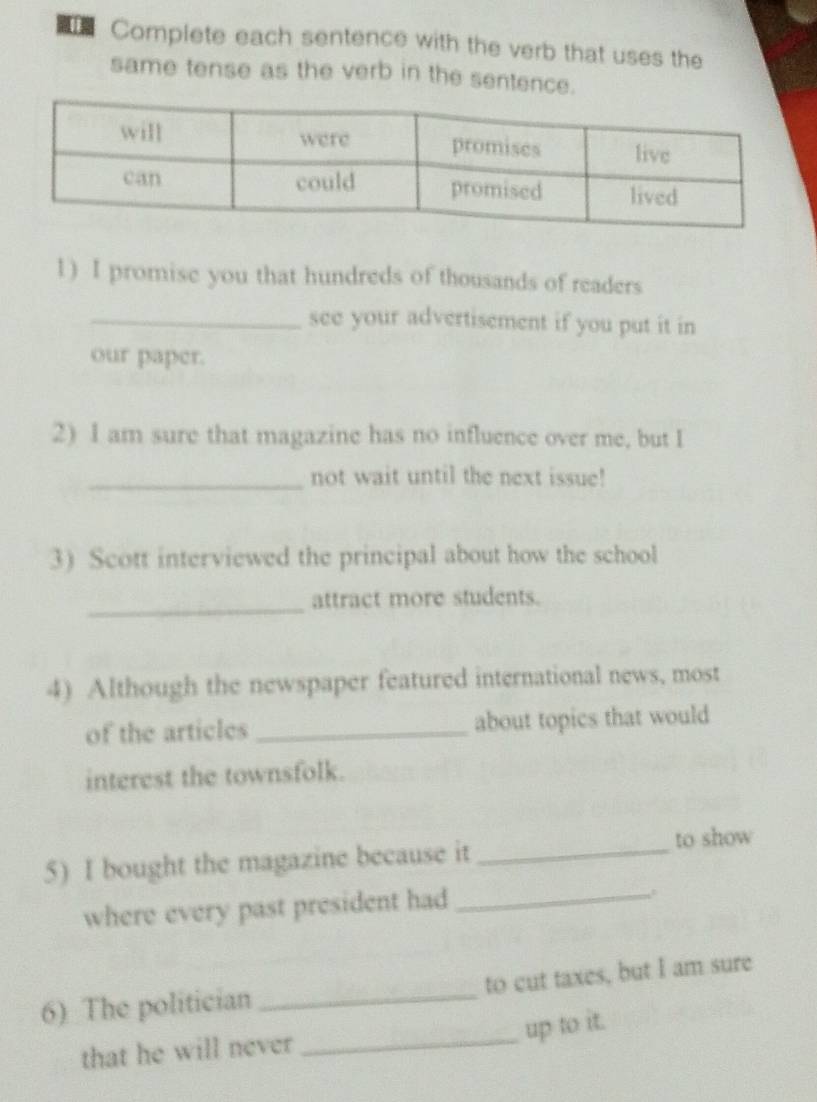 Complete each sentence with the verb that uses the 
same tense as the verb in the sentence. 
1) I promise you that hundreds of thousands of readers 
_see your advertisement if you put it in 
our paper. 
2) I am sure that magazine has no influence over me, but I 
_not wait until the next issue! 
3) Scott interviewed the principal about how the school 
_attract more students. 
4) Although the newspaper featured international news, most 
of the articles _about topics that would 
interest the townsfolk. 
5) I bought the magazine because it _to show 
where every past president had_ 
_ 
6) The politician _to cut taxes, but I am sure 
up to it. 
that he will never