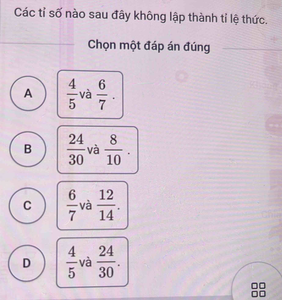 Các tỉ số nào sau đây không lập thành tỉ lệ thức.
Chọn một đáp án đúng
A  4/5  và  6/7 .
B  24/30  và  8/10 .
C  6/7  và  12/14 .
D  4/5  và  24/30 .