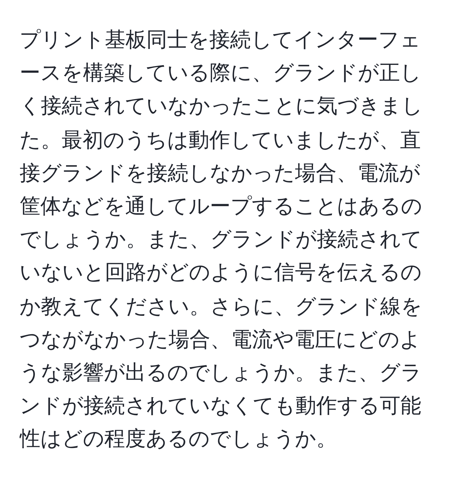 プリント基板同士を接続してインターフェースを構築している際に、グランドが正しく接続されていなかったことに気づきました。最初のうちは動作していましたが、直接グランドを接続しなかった場合、電流が筐体などを通してループすることはあるのでしょうか。また、グランドが接続されていないと回路がどのように信号を伝えるのか教えてください。さらに、グランド線をつながなかった場合、電流や電圧にどのような影響が出るのでしょうか。また、グランドが接続されていなくても動作する可能性はどの程度あるのでしょうか。