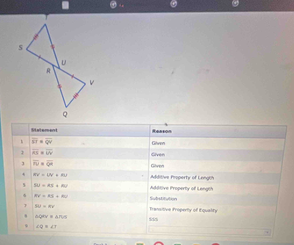 Statement Reason 
1 overline ST≌ overline QV
Given 
2 overline RS≌ overline UV
Given 
3 overline TU≌ overline QR
Given 
4 RV=UV+RU Additive Property of Length 
s SU=RS+RU Additive Property of Length 
6 RV=RS+RU
Substitution 
7 SU=RV Transitive Property of Equality 
8 △ QRV≌ △ TUS
SSS 
9 ∠ Q≌ ∠ T