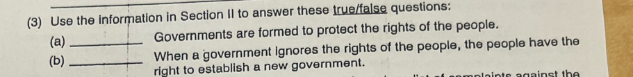 (3) Use the information in Section II to answer these true/false questions: 
(a) Governments are formed to protect the rights of the people. 
(b) __When a government Ignores the rights of the people, the people have the 
right to establish a new government.