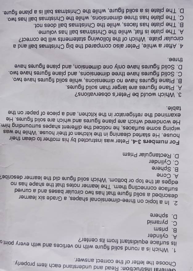 Ceheral instruction: Read and understand each item properly.
Choose the letter of the correct answer.
1. Which is a round solid figure with no vertices and with every pointo
its surface equidistant from its center?
A. cylinder
B. prism
C. pyramid
D. sphere
2. In a topic on three-dimensional shapes, a Grade six learner
described a solid figure that has two circular bases and a curved
surface connecting them. The learner notes that the shape has no
edges at the top or bottom. Which solid figure did the learner describe?
A. Cone
B. Sphere
C. Cylinder
D. Rectangular Prism
For numbers 3-4. Peter was instructed by his mother to clean their
house. He started cleaning in the kitchen of their house. While he was
wiping some surfaces, he noticed the different shapes surrounding him.
He wondered which are plane figures and which are solid figures. He
examined the refrigerator in the kitchen, and a piece of paper on the
table.
3. Which would be Peter's observations?
A. Plane figures are larger than solid figures.
B. Plane figures have no dimensions, while solid figures have two.
C. Solid figures have three dimensions, and plane figures have two.
D. Solid figures have only one dimension, and plane figures have
three.
4. After a while, Peter also compared the big Christmas ball and a
circular plate. Which of the following statements will be correct?
A. The plate is flat, while the Christmas ball has volume.
B. The plate has faces, while the Christmas ball does not.
C. The plate has three dimensions, while the Christmas ball has two.
D. The plate is a solid figure, while the Christmas ball is a plane figure.