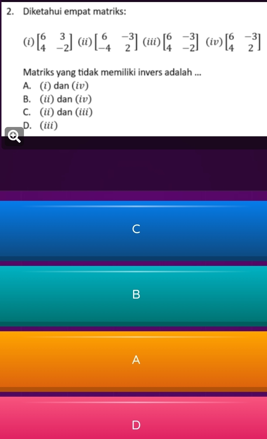 Diketahui empat matriks:
(i) beginbmatrix 6&3 4&-2endbmatrix (ii) beginbmatrix 6&-3 -4&2endbmatrix (iii) beginbmatrix 6&-3 4&-2endbmatrix (iv) beginbmatrix 6&-3 4&2endbmatrix
Matriks yang tidak memiliki invers adalah ...
A. (i) dan (iv)
B. (ii) dan (iv)
C. (ii) dan (iii)
D. (iii)
④
C
B
A