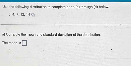 Use the following distribution to complete parts (a) through (d) below.
3, 4, 7, 12, 14 □ 
_ 
a) Compute the mean and standard deviation of the distribution. 
The mean is □.