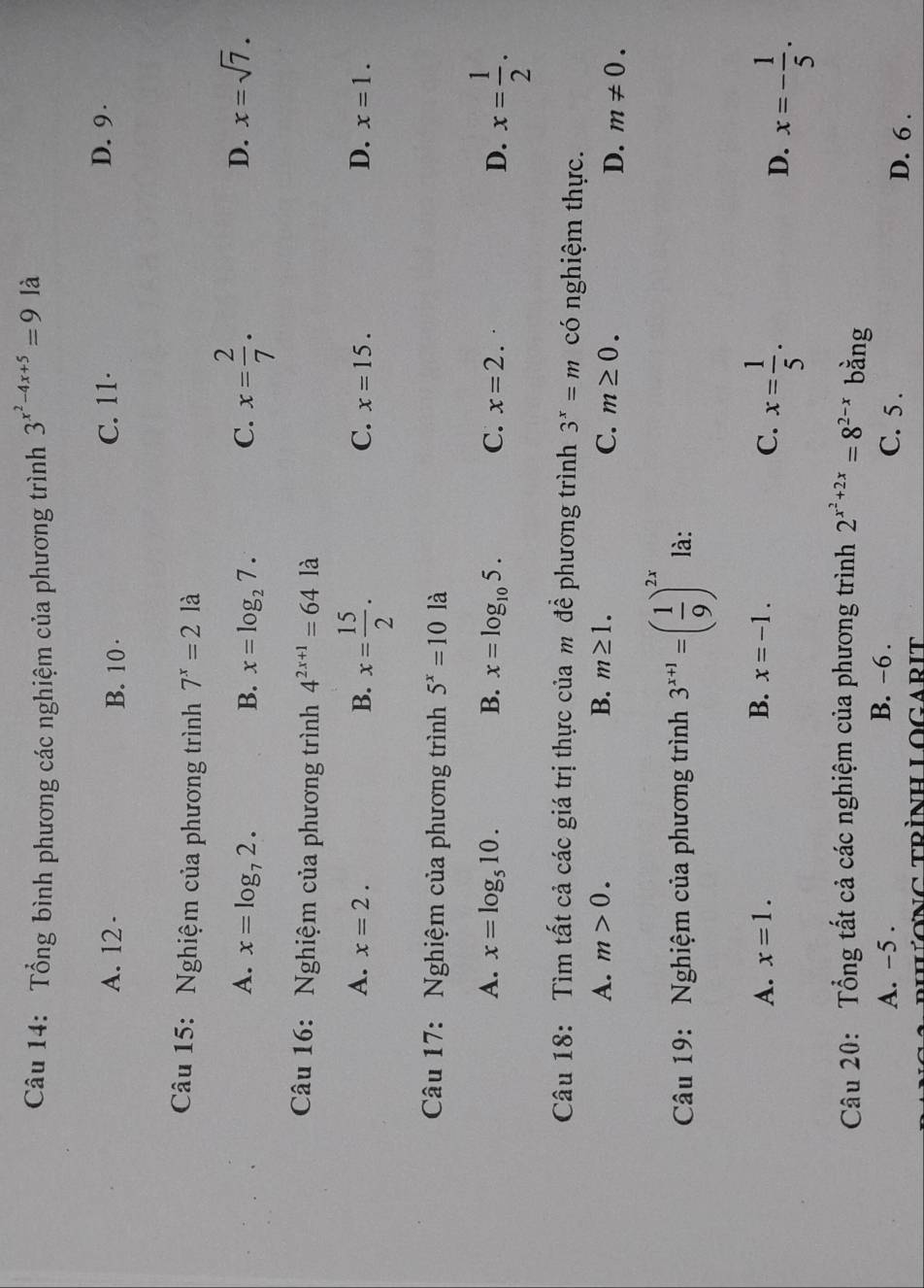 Tổng bình phương các nghiệm của phương trình 3^(x^2)-4x+5=9 là
A. 12 · B. 10 · C. 11 ·
D. 9
Câu 15: Nghiệm của phương trình 7^x=2la
A. x=log _72. B. x=log _27. C. x= 2/7 .
D. x=sqrt(7). 
Câu 16: Nghiệm của phương trình 4^(2x+1)=641 à
A. x=2. B. x= 15/2 .
C. x=15. D. x=1. 
Câu 17: Nghiệm của phương trình 5^x=10 là
A. x=log _510. B. x=log _105. C. x=2. D. x= 1/2 . 
Câu 18: Tìm tất cả các giá trị thực của m đề phương trình 3^x=m có nghiệm thực.
A. m>0. B. m≥ 1. C. m≥ 0.
D. m!= 0. 
Câu 19: Nghiệm của phương trình 3^(x+1)=( 1/9 )^2x là:
A. x=1. B. x=-1. C. x= 1/5 .
D. x=- 1/5 . 
Câu 20: Tổng tất cả các nghiệm của phương trình 2^(x^2)+2x=8^(2-x) bằng
A. -5. B. -6. C. 5. D. 6.