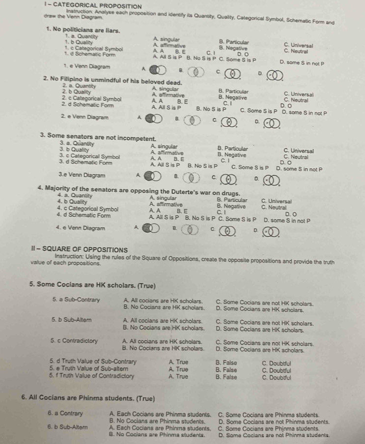 CATEGORICAL PROPOSITION
Instruction: Analyse each proposition and identify its Quantity, Quality, Categorical Symbol, Schematic Form and
draw the Venn Diagram.
1. No politicians are liars.
1. a. Quantity A. singular B. Particular C. Universal
1. b Quality A. affirmative
1. c Categorical Symbol A. A B. Negative C. Neutral
1. d Schematic Form A. All S is P B. No S is P B. E C. 1 C. Some S is P D. O D. some S in not P
1. e Venn Diagram A. B. C D.
2. No Filipino is unmindful of his beloved dead. B. Particular C. Universal
2. a. Quantity A. singular
2. b Quality A. affirmative B. Negative C. Neutral
2. c Categorical Symbol A. A B. E C. I D. O
2. d Schematic Form A. All S is P B. No S is P C. Some S is P D. some S in not P
2. e Venn Diagram A B. C D.
 
3. Some senators are not incompetent.
3. a. Quantity A. singular B. Particular C. Universal
3. b Quality A. affirmative B. Negative C. Neutral
3. c Categorical Symbol A. A D. O
3. d Schematic Form A. All S is P B. E B. No S is P C.I C. Some S is P D. some S in not P
3.e Venn Diagram A B. C. D.
4. Majority of the senators are opposing the Duterte's war on drugs. B. Particular C. Universal
4. a. Quantity A. singular
4. b Quality A. affirmative B. Negative C. Neutral
4. c Categorical Symbol A. A B. E D. O
4. d Schematic Form A. All S is P B. No S is P C. Some S is P C. I D. some S in not P
4. e Venn Diagram A B. C. D.
I - SQUARE OF OPPOSITIONS
Instruction: Using the rules of the Square of Oppositions, create the opposite propositions and provide the truth
value of each propositions.
5. Some Cocians are HK scholars. (True)
5. a Sub-Contrary A. All cocians are HK scholars. C. Some Cocians are not HK scholars.
B. No Cocians are HK scholars. D. Some Cocians are HK scholars.
5. b Sub-Altern A. All cocians are HK scholars. C. Some Cocians are not HK scholars.
B. No Cocians are HK scholars D. Some Cocians are HK scholars.
5. c Contradictory A. All cocians are HK scholars. C. Some Cocians are not HK scholars.
B. No Cocians are HK scholars. D. Some Cocians are HK scholars.
5. d Truth Value of Sub-Contrary A. True B. False C. Doubtful
5. e Truth Value of Sub-altern A. True B. False C. Doubtful
5. f Truth Value of Contradictory A. True B. False C. Doubtful
6. All Cocians are Phinma students. (True)
6. a Contrary A. Each Cocians are Phinma students. C. Some Cocians are Phinma students.
B. No Cocians are Phinma students. D. Some Cocians are not Phinma students.
6. b Sub-Altern A. Each Cocians are Phinma students. C. Some Cocians are Phinma students.
B. No Cocians are Phinma students. D. Some Cocians are not Phinma students.