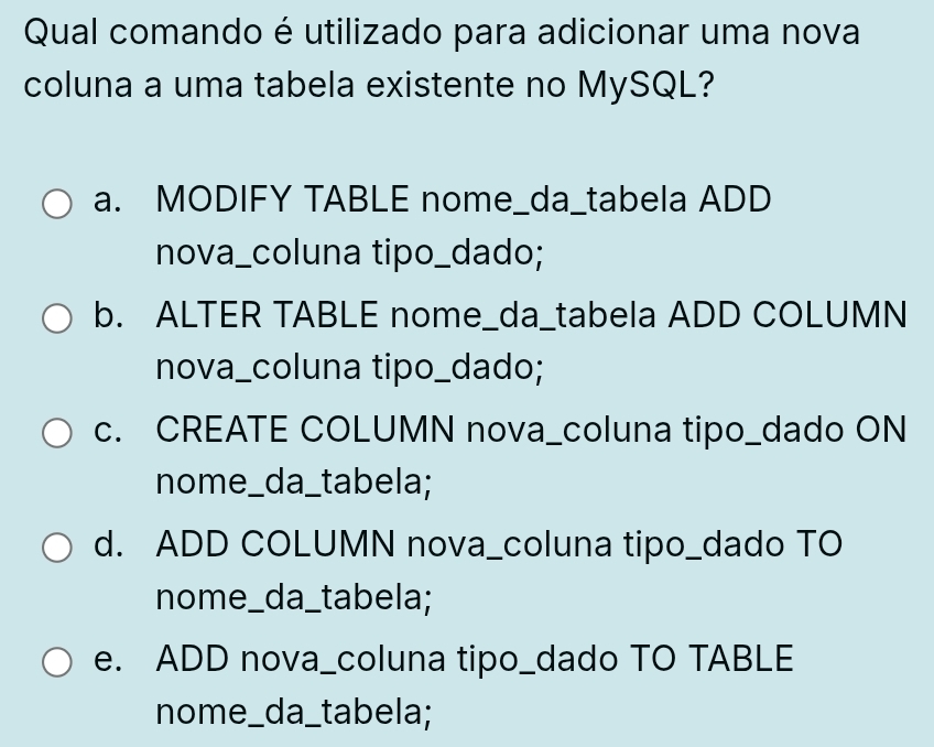 Qual comando é utilizado para adicionar uma nova
coluna a uma tabela existente no MySQL?
a. MODIFY TABLE nome_da_tabela ADD
nova_coluna tipo_dado;
b. ALTER TABLE nome_da_tabela ADD COLUMN
nova_coluna tipo_dado;
c. CREATE COLUMN nova_coluna tipo_dado ON
nome_da_tabela;
d. ADD COLUMN nova_coluna tipo_dado TO
nome_da_tabela;
e. ADD nova_coluna tipo_dado TO TABLE
nome_da_tabela;