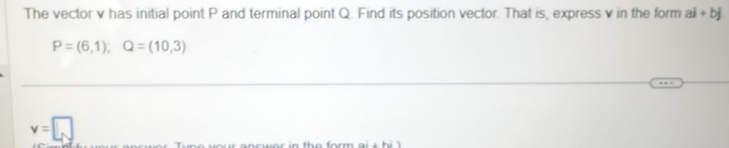 The vector v has initial point P and terminal point Q. Find its position vector. That is, express v in the form ai+bj
P=(6,1), Q=(10,3)
v=□