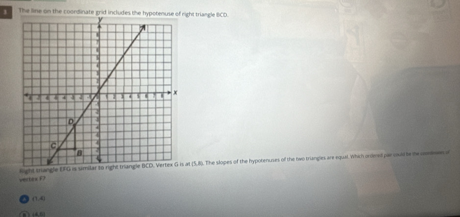 The line on the coordinate grid includes the hight triangle BCD.
Right triangle EFGat (5,8). The slopes of the hypotenuses of the two triangles are equal. Which ordered pair could be the coonsmies of
vertex F?
(1,4)
a (4,6)