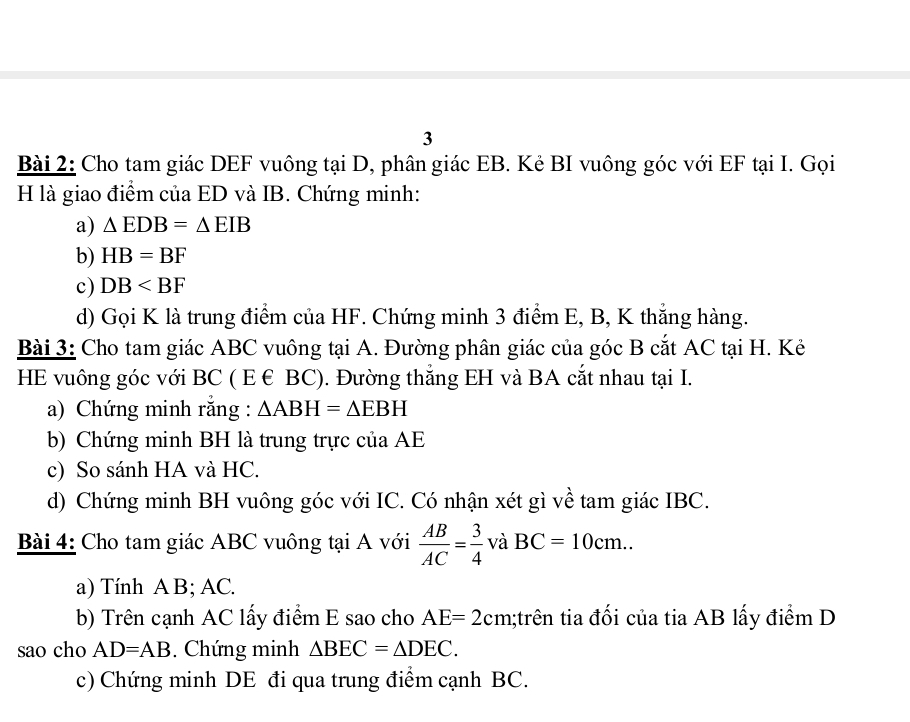 Cho tam giác DEF vuông tại D, phân giác EB. Kẻ BI vuông góc với EF tại I. Gọi 
H là giao điểm của ED và IB. Chứng minh: 
a) △ EDB=△ EIB
b) HB=BF
c) DB
d) Gọi K là trung điểm của HF. Chứng minh 3 điểm E, B, K thắng hàng. 
Bài 3: Cho tam giác ABC vuông tại A. Đường phân giác của góc B cắt AC tại H. Kẻ 
HE vuông góc với BC ( E € BC). Đường thẳng EH và BA cắt nhau tại I. 
a) Chứng minh rằng : △ ABH=△ EBH
b) Chứng minh BH là trung trực của AE
c) So sánh HA và HC. 
d) Chứng minh BH vuông góc với IC. Có nhận xét gì về tam giác IBC. 
Bài 4: Cho tam giác ABC vuông tại A với  AB/AC = 3/4  và BC=10cm.. 
a) Tính A B; AC. 
b) Trên cạnh AC lấy điểm E sao cho AE=2cm 1;trên tia đối của tia AB lấy điểm D
sao cho AD=AB. Chứng minh △ BEC=△ DEC. 
c) Chứng minh DE đi qua trung điểm cạnh BC.