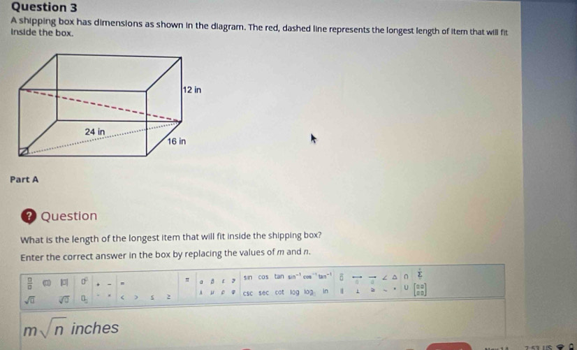 A shipping box has dimensions as shown in the diagram. The red, dashed line represents the longest length of iter that will fit 
Inside the box. 
Part A 
? Question 
What is the length of the longest item that will fit inside the shipping box? 
Enter the correct answer in the box by replacing the values of m and n.
 □ /□   0° = π a 2 sin cos tan sin^(-1) o an^(-1) ∠ △ ∩ sumlimits _Tsumlimits 
sqrt(□ ) sqrt[□](0) 0_2 < s  2 A μ csc sec cot log log In 1 1 U beginbmatrix □ □  □ □ endbmatrix
msqrt(n) inches