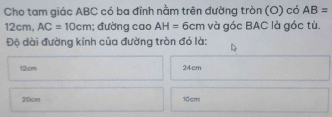 Cho tam giác ABC có ba đỉnh nằm trên đường tròn (O) có AB=
12cm AC=10cm; đường cao AH=6cm và góc BAC là góc tù.
Độ dài đường kính của đường tròn đó là:
12cm 24cm
20cm 10cm