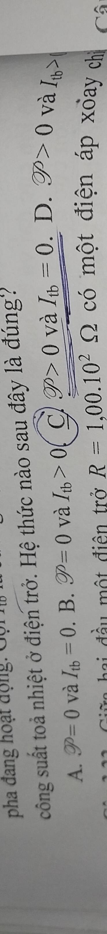 pha đang hoạt động: Gội
công suất toả nhiệt ở điện trở. Hệ thức nào sau đây là đúng?
A. varnothing =0 và I_tb=0. ^circ  B. varnothing =0 và I_tb>0 C varnothing P>0 và I_tb=0 D. varnothing >0 và I_tb>
hi đ ầu một điện trở R=1,00.10^2Omega có một điện áp xoay chỉ Cô