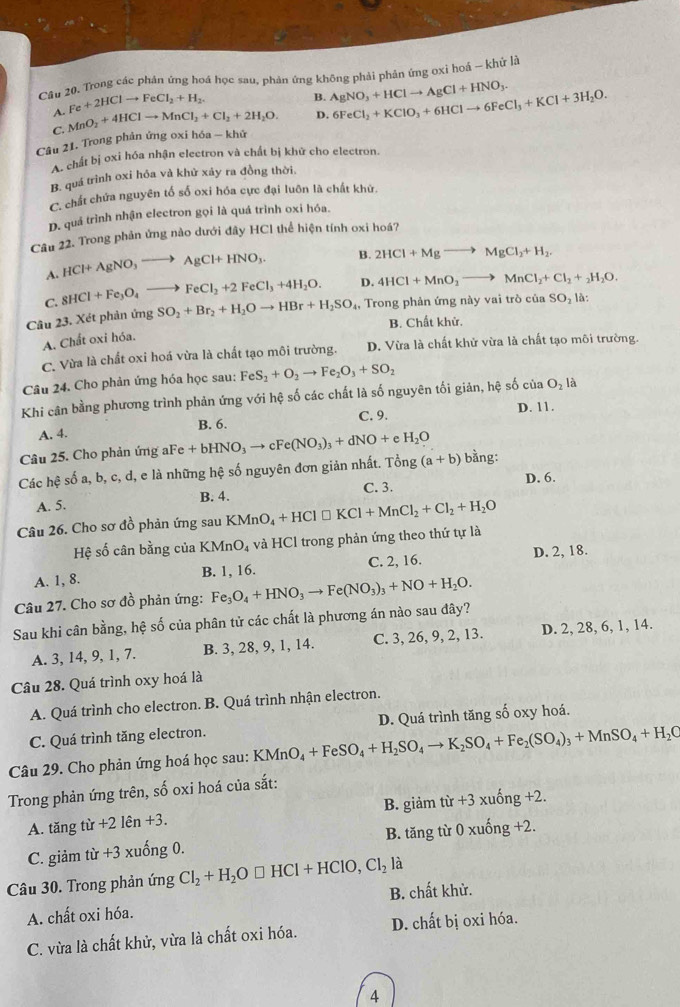 Cầu 20. Trong các phản ứng hoá học sau, phản ứng không phải phản ứng oxi hoá - khử là
A. Fe+2HClto FeCl_2+H_2.
B. AgNO_3+HClto AgCl+HNO_3.
C. MnO_2+4HClto MnCl_2+Cl_2+2H_2O. D. 6FeCl_2+KClO_3+6HClto 6FeCl_3+KCl+3H_2O.
Câu 21. Trong phản ứng oxi hóa - khử
A. chất bị oxi hóa nhận electron và chất bị khử cho electron.
B. quá trình oxi hóa và khử xảy ra đồng thời
C. chất chứa nguyên tố số oxi hóa cực đại luôn là chất khử.
D. quá trình nhận electron gọi là quá trình oxi hóa.
Câu 22. Trong phản ứng nào dưới đây HCl thể hiện tính oxi hoá?
A. HCl+AgNO_3to AgCl+HNO_3. B. 2HCl+Mgto MgCl_2+H_2.
C. 8HCl+Fe_3O_4to FeCl_2+2FeCl_3+4H_2O. D. 4HCl+MnO_2to MnCl_2+Cl_2+_2H_2O.
Câu 23. Xét phản ứng SO_2+Br_2+H_2Oto HBr+H_2SO_4, , Trong phản ứng này vai trò của SO_2 là:
B. Chất khử.
A. Chất oxi hóa.
C. Vừa là chất oxi hoá vừa là chất tạo môi trường. D. Vừa là chất khử vừa là chất tạo môi trường.
Câu 24. Cho phản ứng hóa học sau: FeS_2+O_2to Fe_2O_3+SO_2
Khi cân bằng phương trình phản ứng với hệ số các chất là số nguyên tối giản, hệ số của ở O_2l
A. 4. B. 6. C. 9. D. 11.
Câu 25. Cho phản ứng aFe +bHNO_3to cFe(NO_3)_3+dNO+eH_2O
Các hệ số a, b, c, d, e là những hệ số nguyên đơn giản nhất. Tong(a+b) bằng:
D. 6.
A. 5. B. 4. C. 3.
Câu 26. Cho sơ đồ phản ứng sau KMnO_4+HCl□ KCl+MnCl_2+Cl_2+H_2O
Hệ số cân bằng của I KMnO_4 và HCl trong phản ứng theo thứ tự là
A. 1, 8. B. 1, 16. C. 2, 16. D. 2, 18.
Câu 27. Cho sơ đồ phản ứng: Fe_3O_4+HNO_3to Fe(NO_3)_3+NO+H_2O.
Sau khi cân bằng, hệ số của phân tử các chất là phương án nào sau đây?
A. 3, 14, 9, 1, 7. B. 3, 28, 9, 1, 14. C. 3, 26, 9, 2, 13. D. 2, 28, 6, 1, 14.
Câu 28. Quá trình oxy hoá là
A. Quá trình cho electron. B. Quá trình nhận electron.
C. Quá trình tăng electron. D. Quá trình tăng số oxy hoá.
Câu 29. Cho phản ứng hoá học sau: KMnO_4+FeSO_4+H_2SO_4to K_2SO_4+Fe_2(SO_4)_3+MnSO_4+H_2C
Trong phản ứng trên, số oxi hoá của sắt:
A. tăng từ +21hat en+3. B. giảm tir+3xuhat ong+2.
C. giảm từ +3 xuống 0. B. tăng từ 0xuhat ong+2.
Câu 30. Trong phản ứng Cl_2+H_2O□ HCl+HClO,Cl_2 là
A. chất oxi hóa. B. chất khử.
C. vừa là chất khử, vừa là chất oxi hóa. D. chất bị oxi hóa.
4