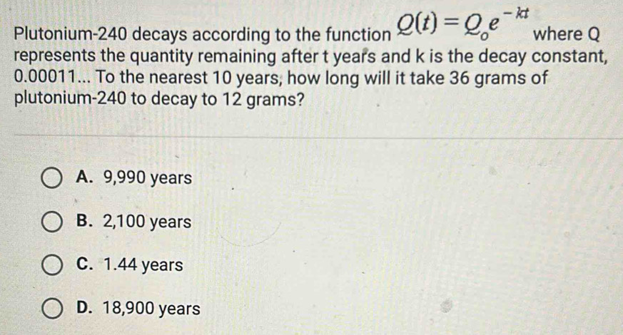 Plutonium- 240 decays according to the function Q(t)=Q_oe^(-kt) where Q
represents the quantity remaining after t years and k is the decay constant,
0.00011... To the nearest 10 years, how long will it take 36 grams of
plutonium- 240 to decay to 12 grams?
A. 9,990 years
B. 2,100 years
C. 1.44 years
D. 18,900 years