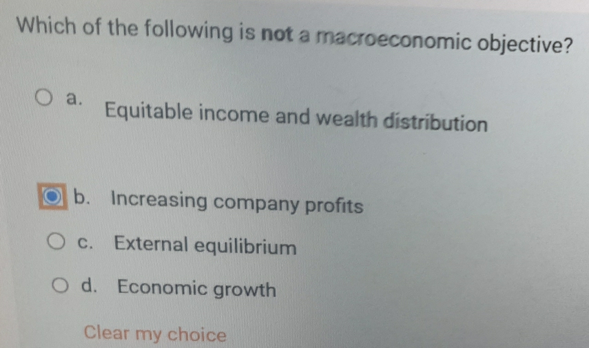 Which of the following is not a macroeconomic objective?
a. Equitable income and wealth distribution
b. Increasing company profits
c. External equilibrium
d. Economic growth
Clear my choice