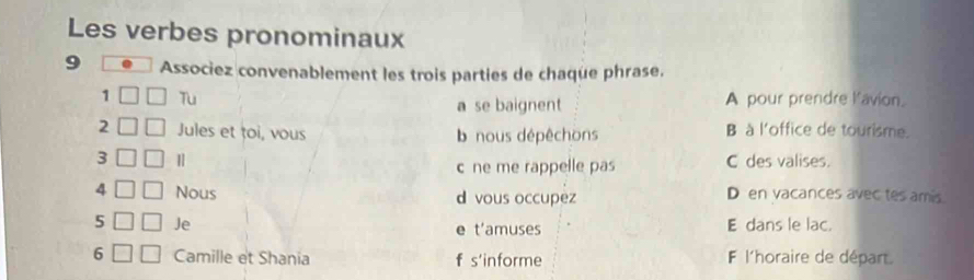 Les verbes pronominaux
9 Associez convenablement les trois parties de chaque phrase.
1 Tu a se baignent A pour prendre l'avion.
2 Jules et toi, vous b nous dépêchons
B à l'office de tourisme.
3 C des valises.
c ne me rappelle pas
4 Nous d vous occupez
D en vacances avec tes amis
5 Je e t'amuses E dans le lac.
6 Camille et Shania f s'informe F l'horaire de départ.