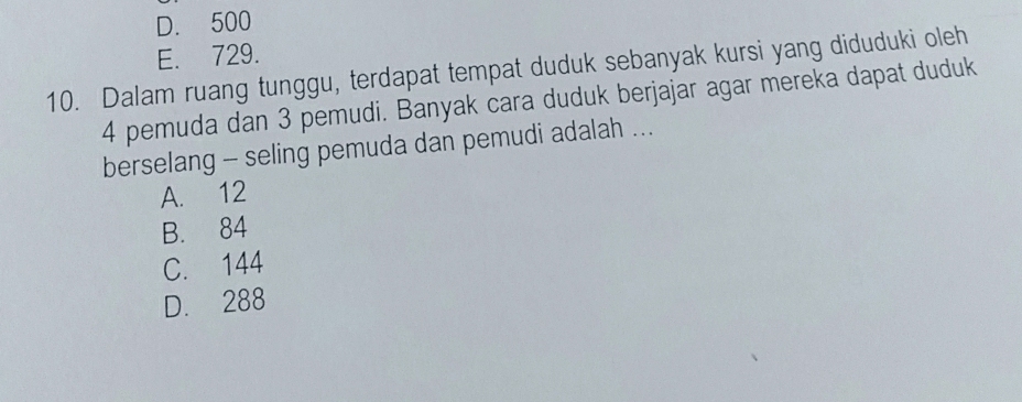 D. 500
E. 729.
10. Dalam ruang tunggu, terdapat tempat duduk sebanyak kursi yang diduduki oleh
4 pemuda dan 3 pemudi. Banyak cara duduk berjajar agar mereka dapat duduk
berselang - seling pemuda dan pemudi adalah ...
A. 12
B. 84
C. 144
D. 288