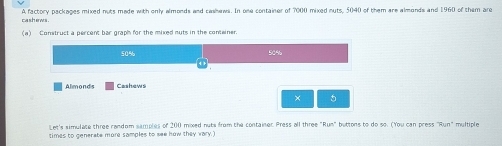 cashews . A factory packages mixed nuts made with only almonds and cashews. In one container of 7000 mixed outs, 5040 of them are almonds and 1960 of them are 
(a) Construct a percent bar graph for the mixed nuts in the conteiner.
50% 50%
Almonds Cashews 
× 
Let's simulate three random samples of 200 mixed nuts from the container Press all three "Run" buttons to do so. (You can press "Run" multiple 
times to generate more samples to see how they vary.)