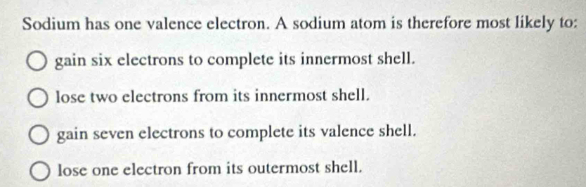 Sodium has one valence electron. A sodium atom is therefore most likely to:
gain six electrons to complete its innermost shell.
lose two electrons from its innermost shell.
gain seven electrons to complete its valence shell.
lose one electron from its outermost shell.