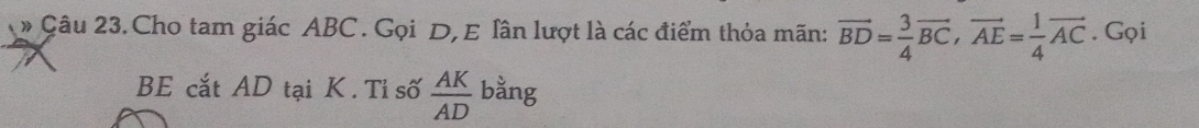#Câu 23. Cho tam giác ABC. Gọi D, E lân lượt là các điểm thỏa mãn: vector BD= 3/4 vector BC, vector AE= 1/4 vector AC. Gọi 
BE cắt AD tại K. Tỉ số  AK/AD  bằng