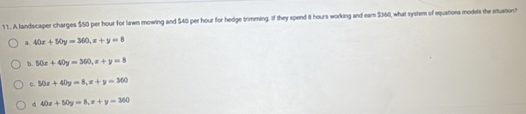 A landscaper charges $50 per hour for lawn mowing and $40 per hour for hedge trimming. If they spend 8 hours working and earn $360, what system of equations models the situation?
a. 40x+50y=360, x+y=8
b. 50x+40y=360, x+y=8
c. 50x+40y=8, x+y=360
d. 40x+50y=8, x+y=360