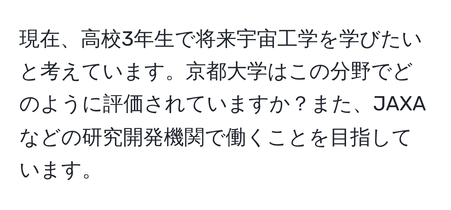 現在、高校3年生で将来宇宙工学を学びたいと考えています。京都大学はこの分野でどのように評価されていますか？また、JAXAなどの研究開発機関で働くことを目指しています。