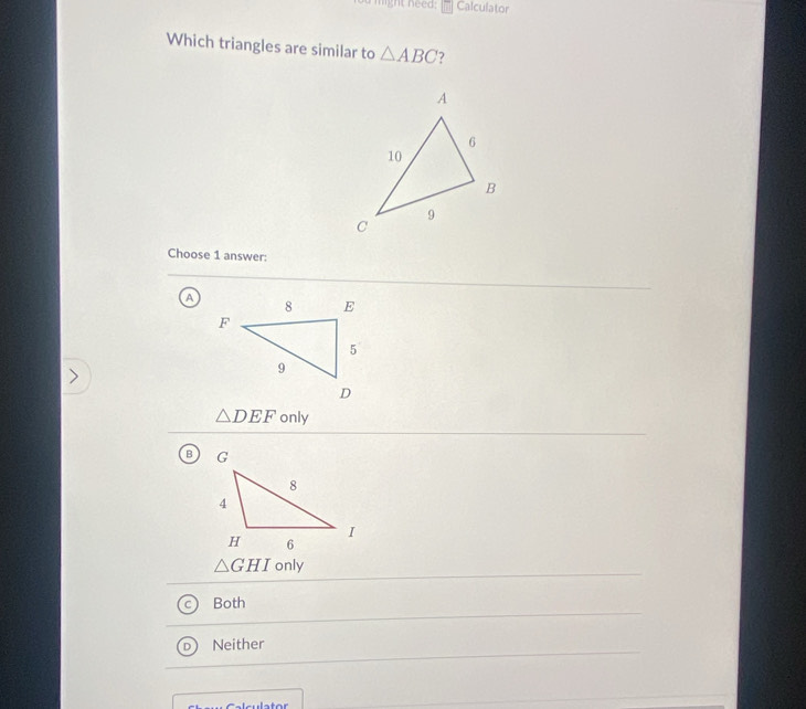 light need: Calculator
Which triangles are similar to △ ABC 7
Choose 1 answer:
A
△ DEF only
△ GHI only
Both
Neither