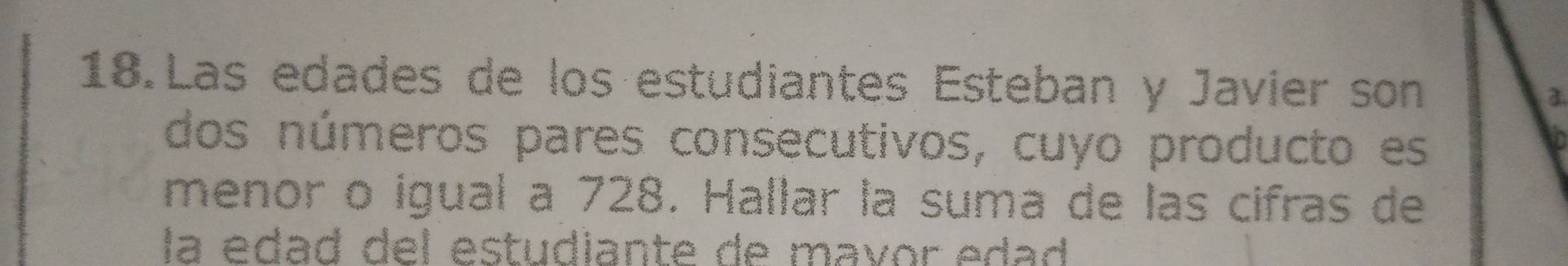 Las edades de los estudiantes Esteban y Javier son 3
dos números pares consecutivos, cuyo producto es 
menor o igual a 728. Hallar la suma de las cifras de 
la édad del estudiante de mavor edad