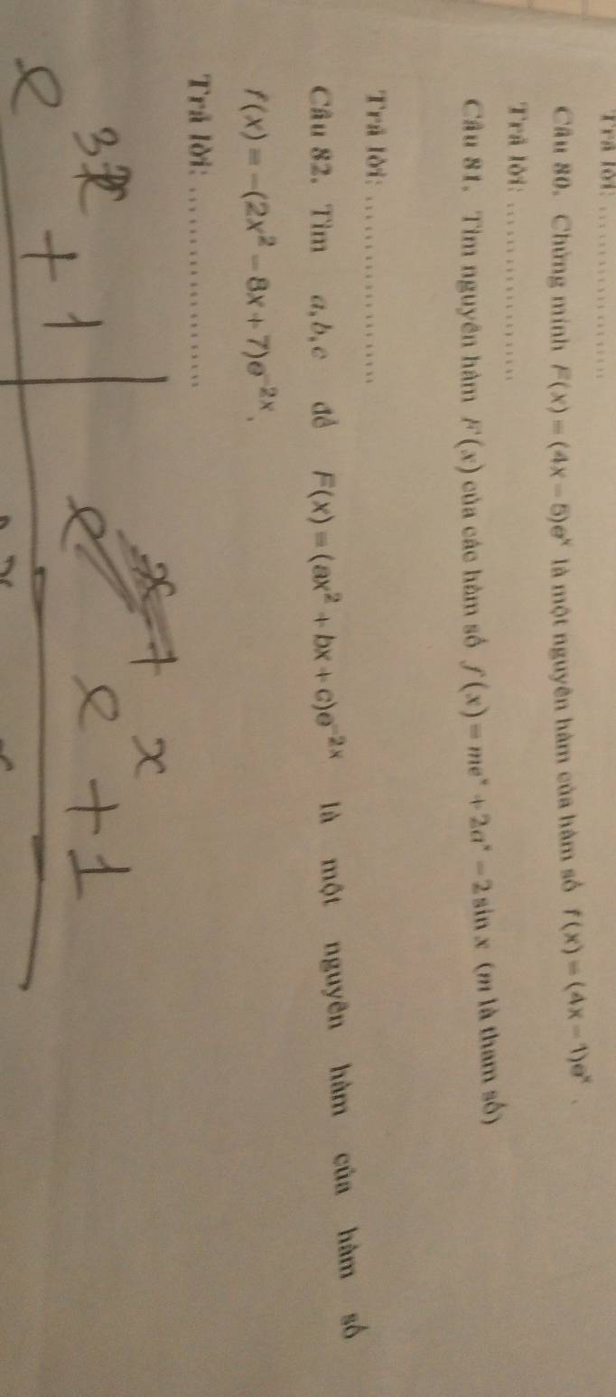 Trã lời_ 
Câu 80. Chứng minh F(x)=(4x-5)e^x là một nguyên hàm của hàm số f(x)=(4x-1)e^x. 
Trã lời:_ 
Câu 81. Tìm nguyên hàm F(x) của các hàm số f(x)=me^x+2a^x-2sin x (m là tham số) 
Trã lời:_ 
Câu 82. Tìm a, b, c đề F(x)=(ax^2+bx+c)e^(-2x) là một nguyên hàm của hàm số
f(x)=-(2x^2-8x+7)e^(-2x). 
Trả lời:_