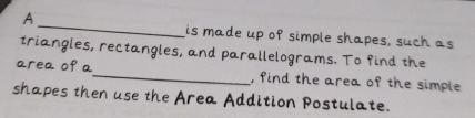 A 
_ 
is made up of simple shapes, such as 
triangles, rectangles, and parallelograms. To find the 
area of a_ , find the area of the simple 
shapes then use the Area Addition Postulate.