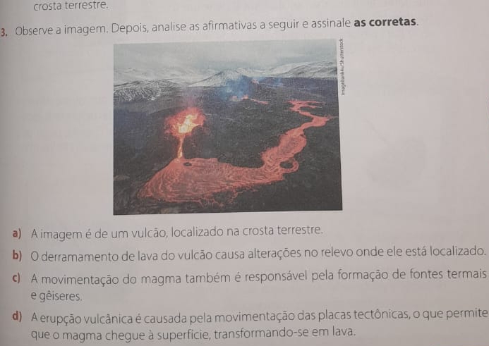 crosta terrestre.
3, Observe a imagem. Depois, analise as afirmativas a seguir e assinale as corretas.
a) A imagem é de um vulcão, localizado na crosta terrestre.
b) O derramamento de lava do vulcão causa alterações no relevo onde ele está localizado.
A movimentação do magma também é responsável pela formação de fontes termais
e gêiseres.
d A erupção vulcânica é causada pela movimentação das placas tectônicas, o que permite
que o magma chegue à superfície, transformando-se em lava.