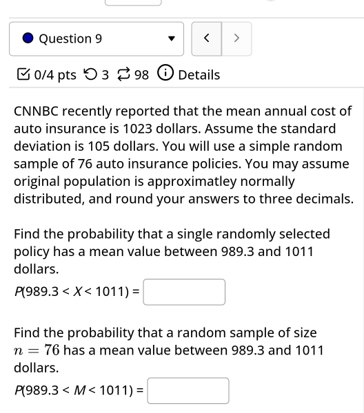 < > 
[ 0/4 pts つ 3 ⇄ 98 ⓘ Details 
CNNBC recently reported that the mean annual cost of 
auto insurance is 1023 dollars. Assume the standard 
deviation is 105 dollars. You will use a simple random 
sample of 76 auto insurance policies. You may assume 
original population is approximatley normally 
distributed, and round your answers to three decimals. 
Find the probability that a single randomly selected 
policy has a mean value between 989.3 and 1011
dollars.
P(989.3
Find the probability that a random sample of size
n=76 has a mean value between 989.3 and 1011
dollars.
P(989.3