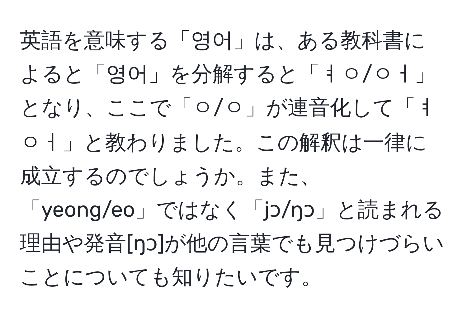 英語を意味する「영어」は、ある教科書によると「영어」を分解すると「ㅕㅇ/ㅇㅓ」となり、ここで「ㅇ/ㅇ」が連音化して「ㅕㅇㅓ」と教わりました。この解釈は一律に成立するのでしょうか。また、「yeong/eo」ではなく「jɔ/ŋɔ」と読まれる理由や発音[ŋɔ]が他の言葉でも見つけづらいことについても知りたいです。