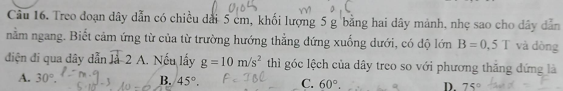 Treo đoạn dây dẫn có chiều dài 5 cm, khối lượng 5 g bằng hai dây mảnh, nhẹ sao cho dây dẫn
nằm ngang. Biết cảm ứng từ của từ trường hướng thẳng đứng xuống dưới, có độ lớn B=0,5T và dòng
diện đi qua dây dẫn là- 2 A. Nếu lấy g=10m/s^2 thì góc lệch của dây treo so với phương thăng đứng là
A. 30°. B. 45°. C. 60°.
D. 75°