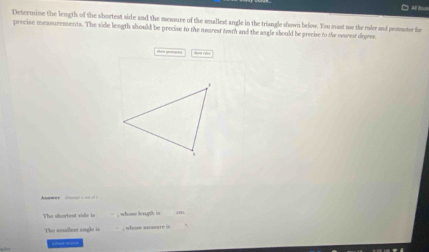 All B 
Determine the length of the shortest side and the measure of the smallest angle in the triangle shown below. You must use the raler and protractor for 
precise measurements. The side length should be precise to the nearest tenth and the angle should be precise to the nearest degree. 
show peotracten thow rées 
nswer chn i 
The shortest side is , whose length is cm. 
The smallest angle is , whose measure is