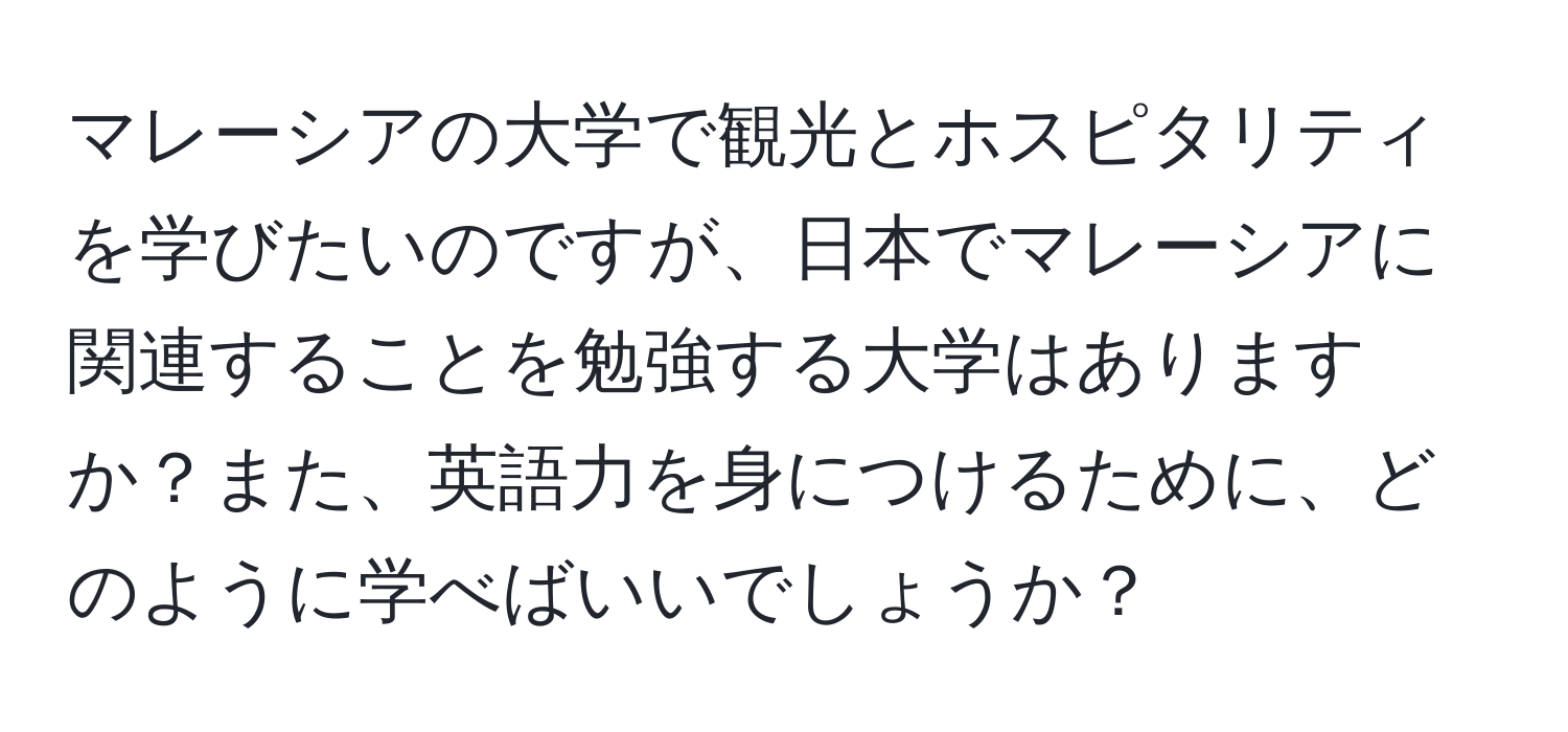 マレーシアの大学で観光とホスピタリティを学びたいのですが、日本でマレーシアに関連することを勉強する大学はありますか？また、英語力を身につけるために、どのように学べばいいでしょうか？