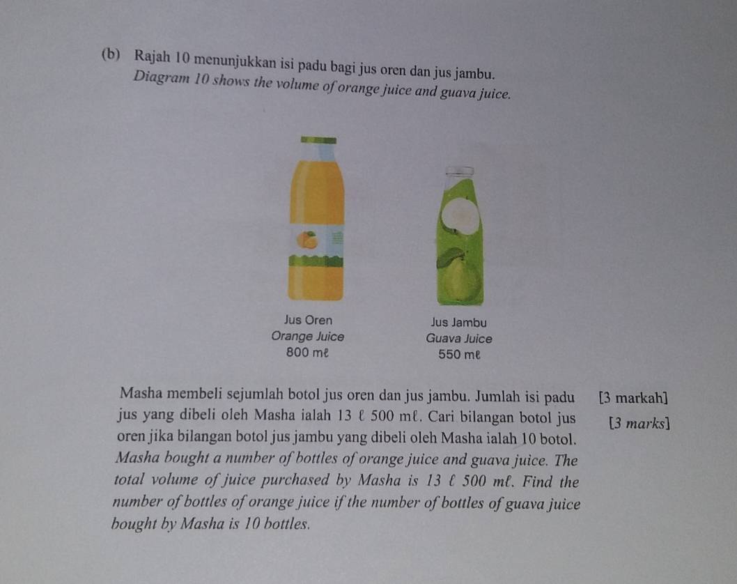 Rajah 10 menunjukkan isi padu bagi jus oren dan jus jambu. 
Diagram 10 shows the volume of orange juice and guava juice. 
Jus Oren Jus Jambu 
Orange Juice Guava Juice
800 ml 550 ml
Masha membeli sejumlah botol jus oren dan jus jambu. Jumlah isi padu [3 markah] 
jus yang dibeli oleh Masha ialah 13 ℓ 500 mℓ. Cari bilangan botol jus [3 marks] 
oren jika bilangan botol jus jambu yang dibeli oleh Masha ialah 10 botol. 
Masha bought a number of bottles of orange juice and guava juice. The 
total volume of juice purchased by Masha is 13 ℓ 500 mℓ. Find the 
number of bottles of orange juice if the number of bottles of guava juice 
bought by Masha is 10 bottles.