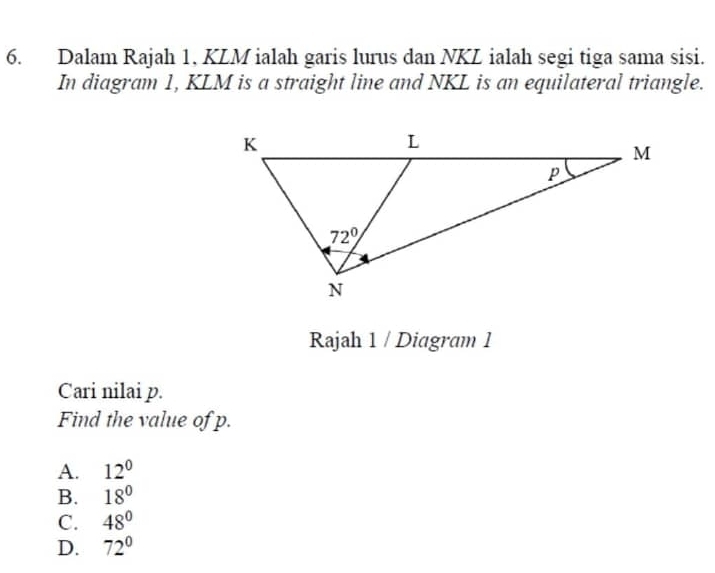 Dalam Rajah 1, KLM ialah garis lurus dan NKL ialah segi tiga sama sisi.
In diagram 1, KLM is a straight line and NKL is an equilateral triangle.
Rajah 1 / Diagram 1
Cari nilai p.
Find the value of p.
A. 12^0
B. 18°
C. 48°
D. 72°