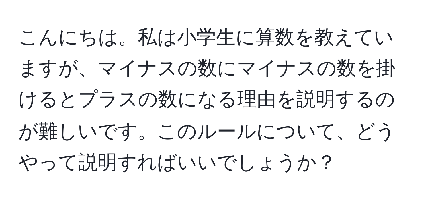 こんにちは。私は小学生に算数を教えていますが、マイナスの数にマイナスの数を掛けるとプラスの数になる理由を説明するのが難しいです。このルールについて、どうやって説明すればいいでしょうか？