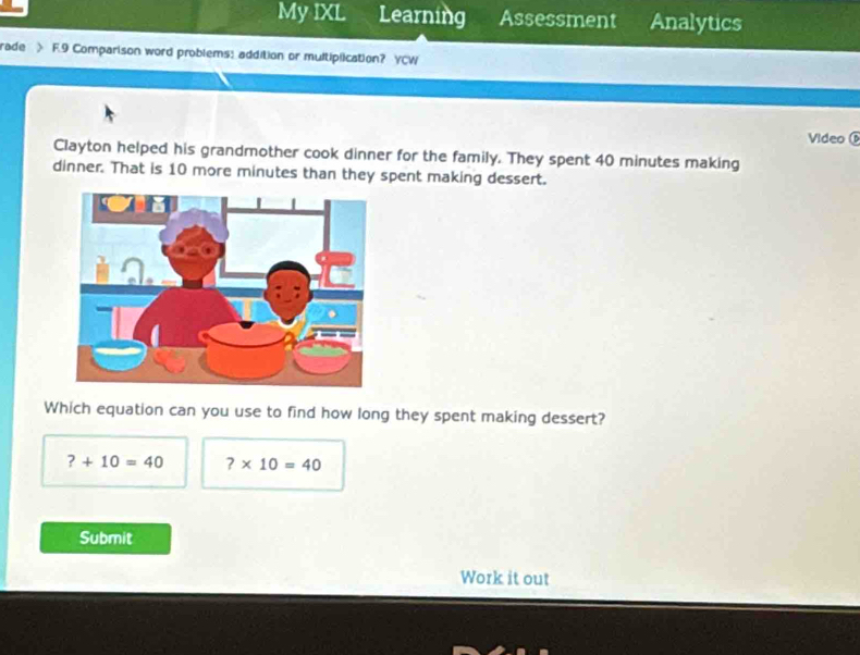 My IXL Learning Assessment Analytics
rade F.9 Comparison word problems: addition or multiplication? YCW
Video
Clayton helped his grandmother cook dinner for the family. They spent 40 minutes making
dinner. That is 10 more minutes than they spent making dessert.
Which equation can you use to find how long they spent making dessert?
?+10=40 ?* 10=40
Submit
Work it out