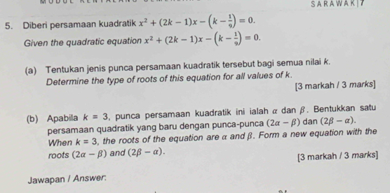 A RA W A K| 7 
5. Diberi persamaan kuadratik x^2+(2k-1)x-(k- 1/9 )=0. 
Given the quadratic equation x^2+(2k-1)x-(k- 1/9 )=0. 
(a) Tentukan jenis punca persamaan kuadratik tersebut bagi semua nilai k. 
Determine the type of roots of this equation for all values of k. 
[3 markah / 3 marks] 
(b) Apabila k=3 , punca persamaan kuadratik ini ialah α dan β. Bentukkan satu 
persamaan quadratik yang baru dengan punca-punca (2alpha -beta ) dan (2beta -alpha ). 
When k=3 , the roots of the equation are α and β. Form a new equation with the 
roots (2alpha -beta ) and (2beta -alpha ). 
[3 markah / 3 marks] 
Jawapan / Answer: