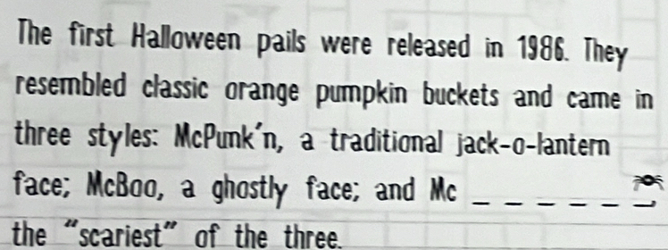 The first Halloween pails were released in 1986. They 
resembled classic orange pumpkin buckets and came in 
three styles: McPunk'n, a traditional jack-o-lantern 
face; McBoo, a ghostly face; and Mc_ 
the “scariest” of the three.