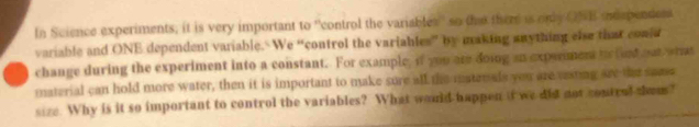 In Science experiments; it is very important to ''control the variables'' so the there is only ONB muspendes 
variable and ONE dependent variable. We “control the variables” by making anything else that could 
change during the experiment into a constant. For example, if you are doing an expeement t fint out what 
material can hold more water, then it is important to make sure all the materals you are sesting see the same 
size. Why is it so important to control the variables? What would happen it we dot not contral thom?