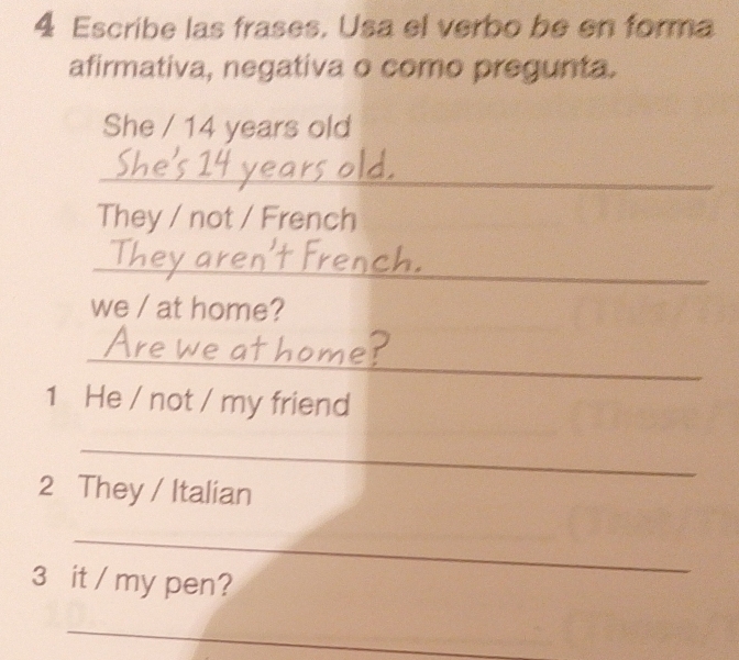 Escribe las frases. Usa el verbo be en forma 
afirmativa, negativa o como pregunta. 
She / 14 years old 
_ 
They / not / French 
_ 
we / at home? 
_ 
1 He / not / my friend 
_ 
2 They / Italian 
_ 
3 it / my pen? 
_