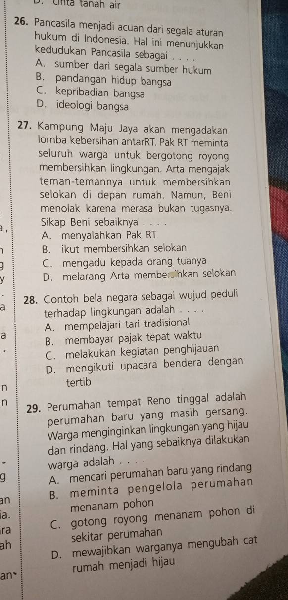 D. cinta tanah air
26. Pancasila menjadi acuan dari segala aturan
hukum di Indonesia. Hal ini menunjukkan
kedudukan Pancasila sebagai . . . .
A. sumber dari segala sumber hukum
B. pandangan hidup bangsa
C. kepribadian bangsa
D. ideologi bangsa
27. Kampung Maju Jaya akan mengadakan
lomba kebersihan antarRT. Pak RT meminta
seluruh warga untuk bergotong royong 
membersihkan lingkungan. Arta mengajak
teman-temannya untuk membersihkan
selokan di depan rumah. Namun, Beni
menolak karena merasa bukan tugasnya.
Sikap Beni sebaiknya . . . .
a , A. menyalahkan Pak RT
B. ikut membersihkan selokan
C. mengadu kepada orang tuanya
V D. melarang Arta membersihkan selokan
28. Contoh bela negara sebagai wujud peduli
a
terhadap lingkungan adalah . . . .
A. mempelajari tari tradisional
a B. membayar pajak tepat waktu
C. melakukan kegiatan penghijauan
D. mengikuti upacara bendera dengan
n
tertib
n 29. Perumahan tempat Reno tinggal adalah
perumahan baru yang masih gersang.
Warga menginginkan lingkungan yang hijau
dan rindang. Hal yang sebaiknya dilakukan
warga adalah . 、
q A. mencari perumahan baru yang rindang
an B. meminta pengelola perumahan
menanam pohon
a.
ra C. gotong royong menanam pohon di
ah sekitar perumahan
D. mewajibkan warganya mengubah cat
an` rumah menjadi hijau