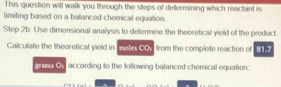 This question will walk you through the steps of determining which reactant is 
limiting based on a balanced chemical equation. 
Step 2b : Use dimensional analysis to determine the theoretical yield of the product. 
Calculate the theoretical yield in moles c(0) , from the complete reaction of 817
grams Os according to the following balanced chemical equation: